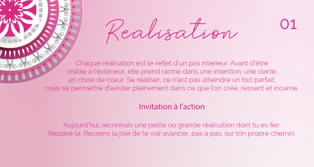 Chaque réalisation est le reflet d’un pas intérieur. Avant d’être visible à l’extérieur, elle prend racine dans une intention, une clarté, un choix de cœur. Se réaliser, ce n’est pas atteindre un but parfait, mais se permettre d’exister pleinement dans ce que l’on crée, ressent et incarne.