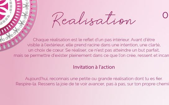 Chaque réalisation est le reflet d’un pas intérieur. Avant d’être visible à l’extérieur, elle prend racine dans une intention, une clarté, un choix de cœur. Se réaliser, ce n’est pas atteindre un but parfait, mais se permettre d’exister pleinement dans ce que l’on crée, ressent et incarne.