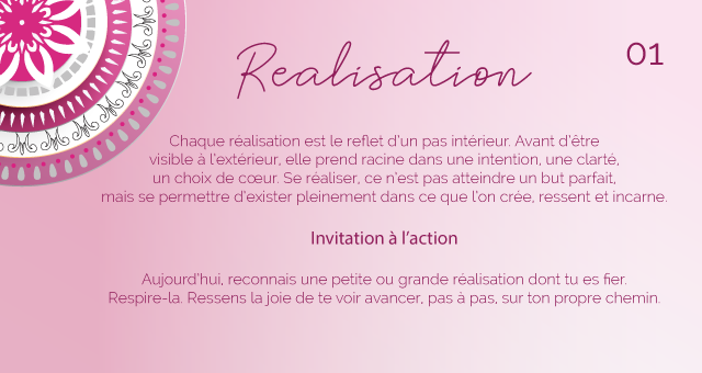 Chaque réalisation est le reflet d’un pas intérieur. Avant d’être visible à l’extérieur, elle prend racine dans une intention, une clarté, un choix de cœur. Se réaliser, ce n’est pas atteindre un but parfait, mais se permettre d’exister pleinement dans ce que l’on crée, ressent et incarne.