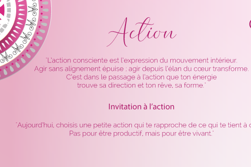 "L’action consciente est l’expression du mouvement intérieur. Agir sans alignement épuise ; agir depuis l’élan du cœur transforme. C’est dans le passage à l’action que ton énergie trouve sa direction et ton rêve, sa forme."