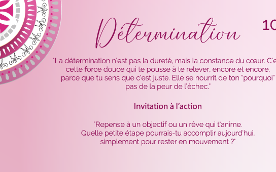 "La détermination n’est pas la dureté, mais la constance du cœur. C’est cette force douce qui te pousse à te relever, encore et encore, parce que tu sens que c’est juste. Elle se nourrit de ton “pourquoi”, pas de la peur de l’échec."