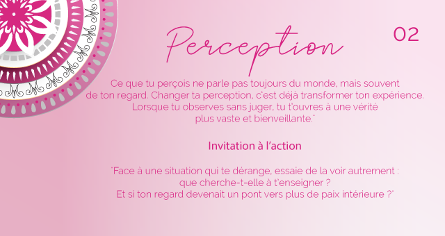 "Ce que tu perçois ne parle pas toujours du monde, mais souvent de ton regard. Changer ta perception, c’est déjà transformer ton expérience. Lorsque tu observes sans juger, tu t’ouvres à une vérité plus vaste et bienveillante."