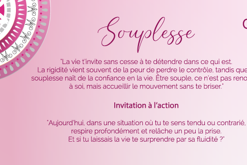 "La vie t’invite sans cesse à te détendre dans ce qui est. La rigidité vient souvent de la peur de perdre le contrôle, tandis que la souplesse naît de la confiance en la vie. Être souple, ce n’est pas renoncer à soi, mais accueillir le mouvement sans te briser."