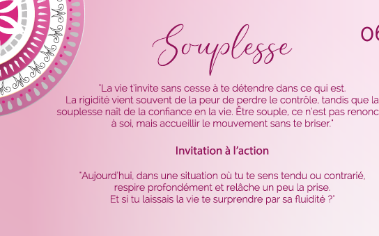 "La vie t’invite sans cesse à te détendre dans ce qui est. La rigidité vient souvent de la peur de perdre le contrôle, tandis que la souplesse naît de la confiance en la vie. Être souple, ce n’est pas renoncer à soi, mais accueillir le mouvement sans te briser."