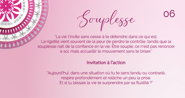 "La vie t’invite sans cesse à te détendre dans ce qui est. La rigidité vient souvent de la peur de perdre le contrôle, tandis que la souplesse naît de la confiance en la vie. Être souple, ce n’est pas renoncer à soi, mais accueillir le mouvement sans te briser."