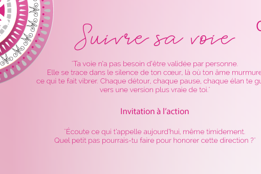 "Ta voie n’a pas besoin d’être validée par personne. Elle se trace dans le silence de ton cœur, là où ton âme murmure ce qui te fait vibrer. Chaque détour, chaque pause, chaque élan te guide vers une version plus vraie de toi."