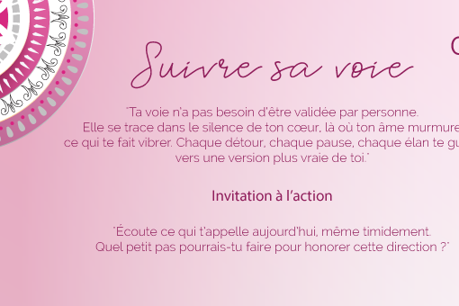 "Ta voie n’a pas besoin d’être validée par personne. Elle se trace dans le silence de ton cœur, là où ton âme murmure ce qui te fait vibrer. Chaque détour, chaque pause, chaque élan te guide vers une version plus vraie de toi."