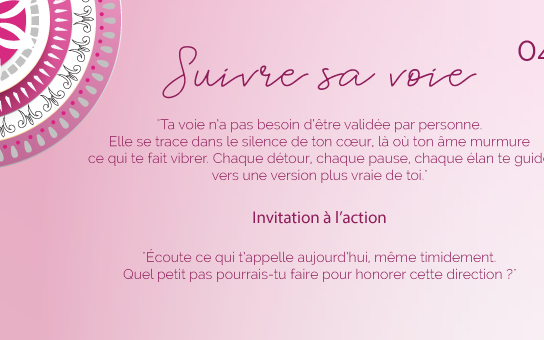 "Ta voie n’a pas besoin d’être validée par personne. Elle se trace dans le silence de ton cœur, là où ton âme murmure ce qui te fait vibrer. Chaque détour, chaque pause, chaque élan te guide vers une version plus vraie de toi."