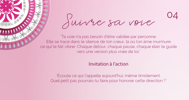 "Ta voie n’a pas besoin d’être validée par personne. Elle se trace dans le silence de ton cœur, là où ton âme murmure ce qui te fait vibrer. Chaque détour, chaque pause, chaque élan te guide vers une version plus vraie de toi."