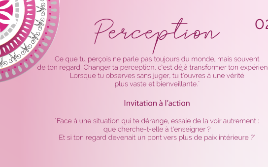 "Ce que tu perçois ne parle pas toujours du monde, mais souvent de ton regard. Changer ta perception, c’est déjà transformer ton expérience. Lorsque tu observes sans juger, tu t’ouvres à une vérité plus vaste et bienveillante."