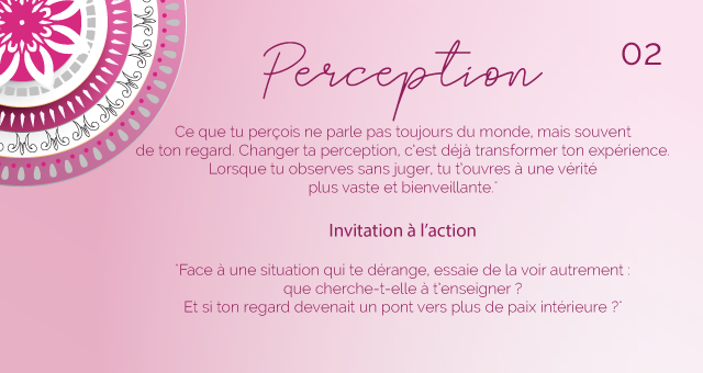 "Ce que tu perçois ne parle pas toujours du monde, mais souvent de ton regard. Changer ta perception, c’est déjà transformer ton expérience. Lorsque tu observes sans juger, tu t’ouvres à une vérité plus vaste et bienveillante."