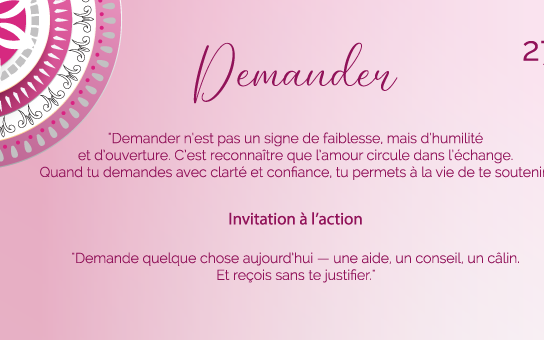 "Demander n’est pas un signe de faiblesse, mais d’humilité et d’ouverture. C’est reconnaître que l’amour circule dans l’échange. Quand tu demandes avec clarté et confiance, tu permets à la vie de te soutenir."
