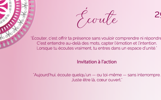 "Écouter, c’est offrir ta présence sans vouloir comprendre ni répondre. C’est entendre au-delà des mots, capter l’émotion et l’intention. Lorsque tu écoutes vraiment, tu entres dans un espace d’unité."