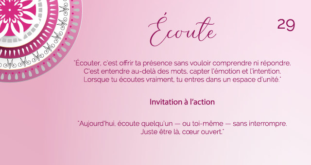 "Écouter, c’est offrir ta présence sans vouloir comprendre ni répondre. C’est entendre au-delà des mots, capter l’émotion et l’intention. Lorsque tu écoutes vraiment, tu entres dans un espace d’unité."